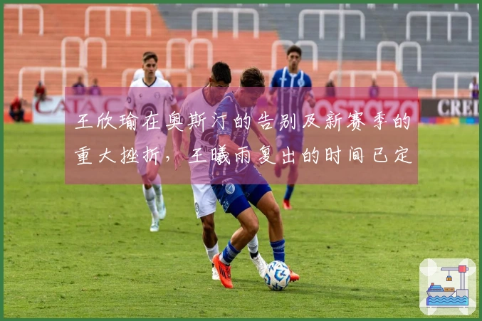 王欣瑜在奥斯汀的告别及新赛季的重大挫折，王曦雨复出的时间已定