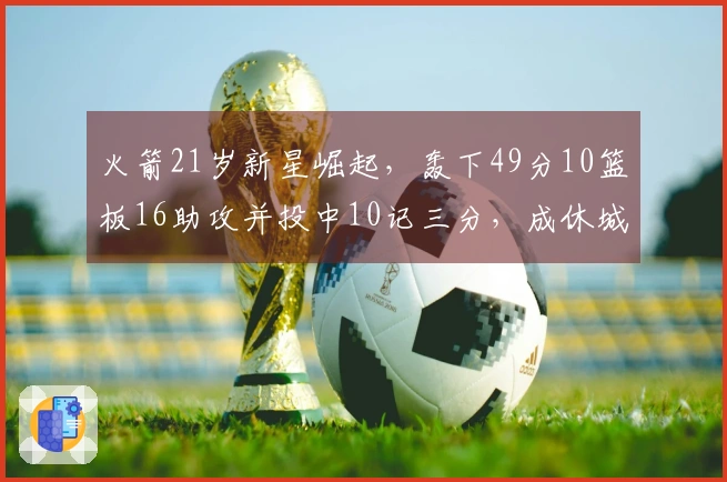 火箭21岁新星崛起，轰下49分10篮板16助攻并投中10记三分，成休城新二当家