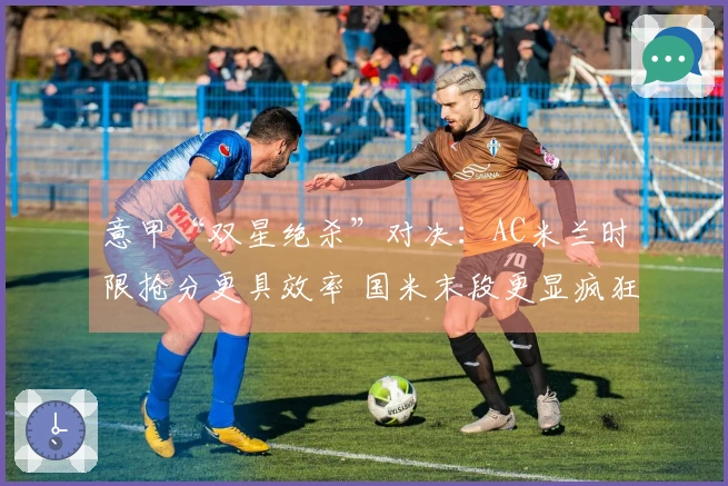 意甲“双星绝杀”对决：AC米兰时限抢分更具效率 国米末段更显疯狂