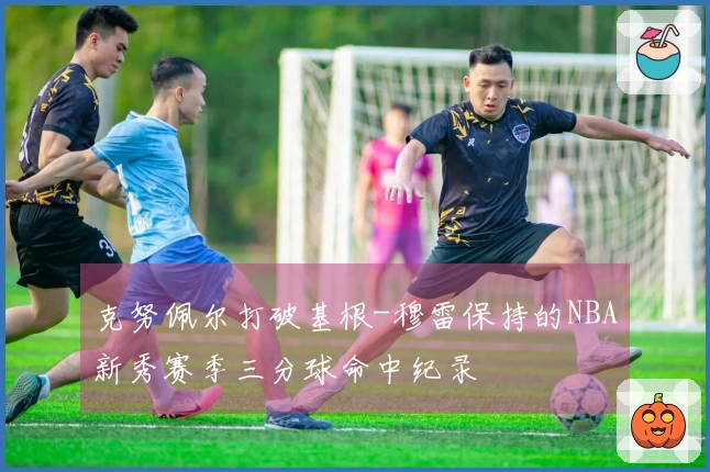 克努佩尔打破基根-穆雷保持的NBA新秀赛季三分球命中纪录