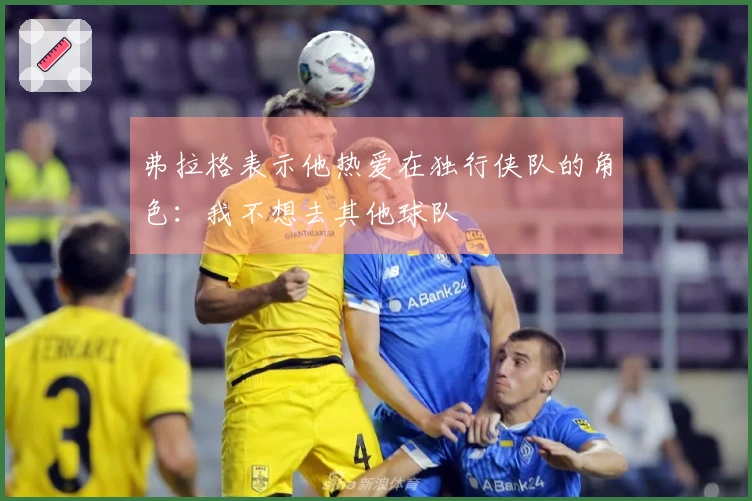 弗拉格表示他热爱在独行侠队的角色：我不想去其他球队