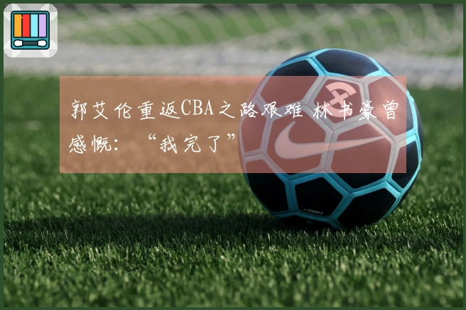 郭艾伦重返CBA之路艰难 林书豪曾感慨：“我完了”