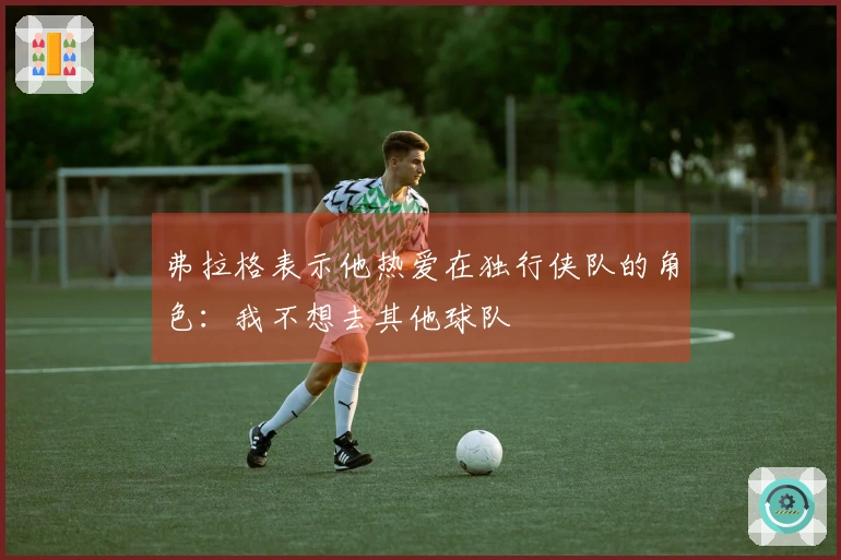 弗拉格表示他热爱在独行侠队的角色：我不想去其他球队