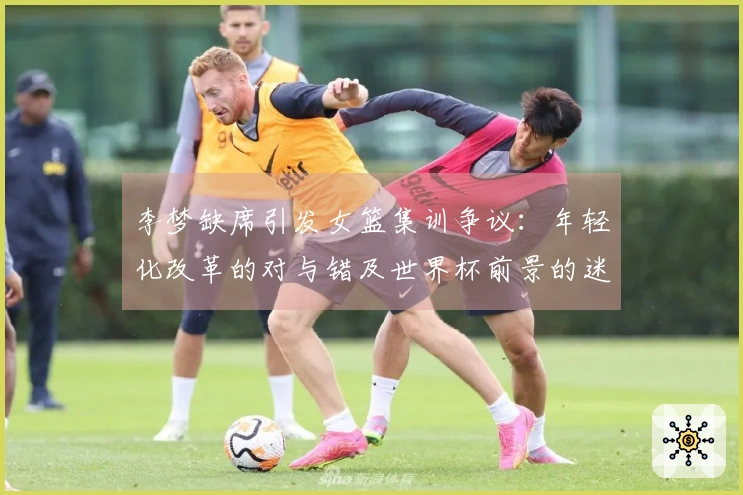 李梦缺席引发女篮集训争议：年轻化改革的对与错及世界杯前景的迷雾