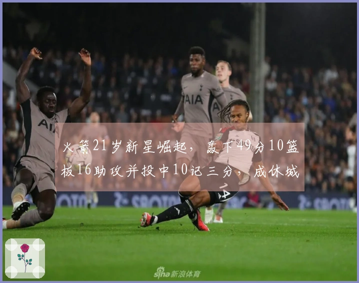 火箭21岁新星崛起，轰下49分10篮板16助攻并投中10记三分，成休城新二当家