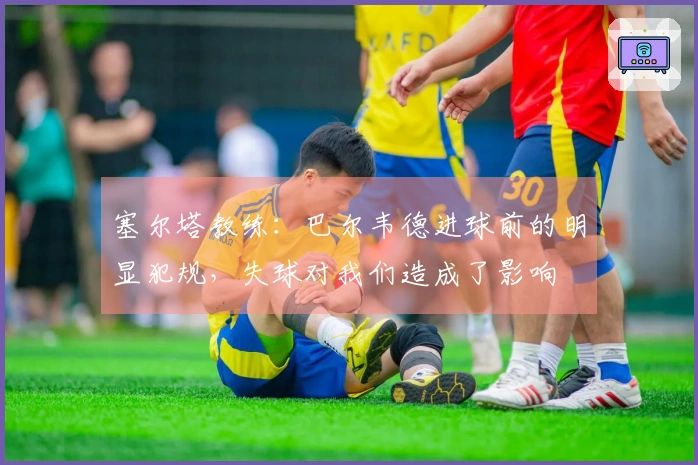 塞尔塔教练：巴尔韦德进球前的明显犯规，失球对我们造成了影响