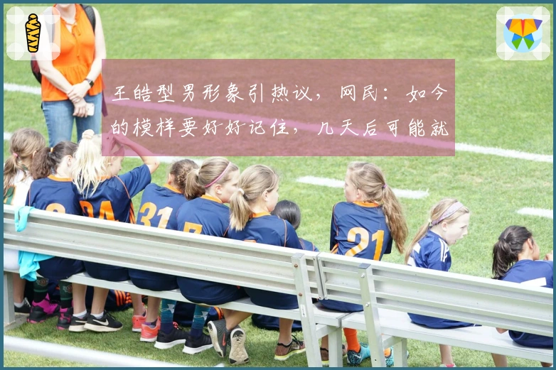 王皓型男形象引热议，网民：如今的模样要好好记住，几天后可能就会有变化