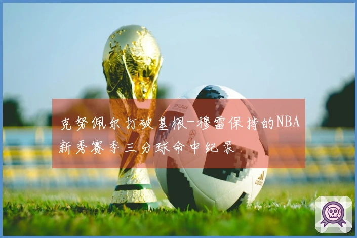 克努佩尔打破基根-穆雷保持的NBA新秀赛季三分球命中纪录