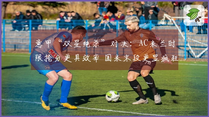 意甲“双星绝杀”对决：AC米兰时限抢分更具效率 国米末段更显疯狂