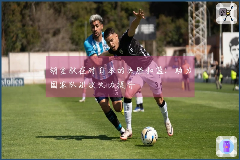 胡金秋在对日本的决胜扣篮：助力国家队进攻火力提升