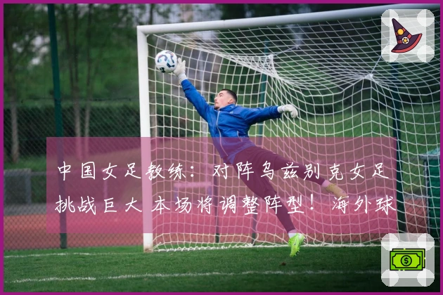 中国女足教练：对阵乌兹别克女足挑战巨大 本场将调整阵型！海外球员有机会出场